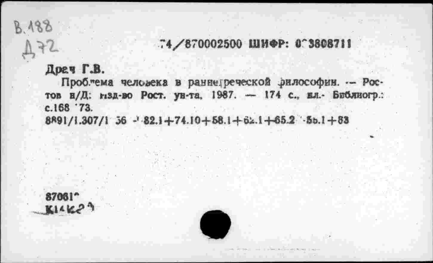 ﻿74/870002500 ШИФР: 0'3808711
кт
дп
Дреч ГЛ.
Проблема человека в ран переческой философии. — Ростов н/Д; изд-во Рост, ун-та, 1987. — 174 с., ил.- Бпблиогр с. 168 73.
8891/1.307/1 56	82.1+74.!0+58.1+6к.1-+-65Л -5ь.1+8Э
8706!